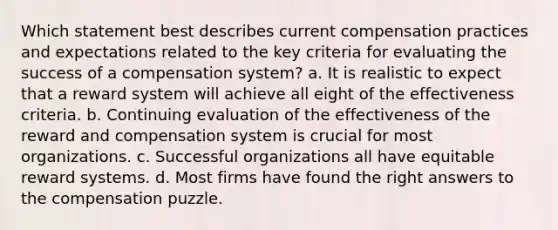 Which statement best describes current compensation practices and expectations related to the key criteria for evaluating the success of a compensation system? a. It is realistic to expect that a reward system will achieve all eight of the effectiveness criteria. b. Continuing evaluation of the effectiveness of the reward and compensation system is crucial for most organizations. c. Successful organizations all have equitable reward systems. d. Most firms have found the right answers to the compensation puzzle.