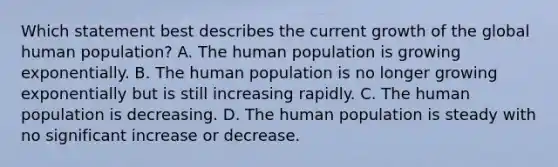 Which statement best describes the current growth of the global human population? A. The human population is growing exponentially. B. The human population is no longer growing exponentially but is still increasing rapidly. C. The human population is decreasing. D. The human population is steady with no significant increase or decrease.