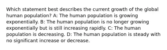 Which statement best describes the current growth of the global human population? A: The human population is growing exponentially. B: The human population is no longer growing exponentially but is still increasing rapidly. C: The human population is decreasing. D: The human population is steady with no significant increase or decrease.