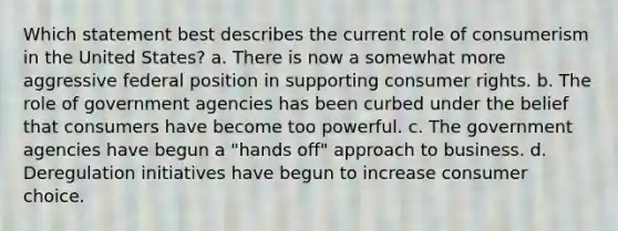 Which statement best describes the current role of consumerism in the United States? a. There is now a somewhat more aggressive federal position in supporting consumer rights. b. The role of government agencies has been curbed under the belief that consumers have become too powerful. c. The government agencies have begun a "hands off" approach to business. d. Deregulation initiatives have begun to increase consumer choice.