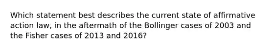 Which statement best describes the current state of affirmative action law, in the aftermath of the Bollinger cases of 2003 and the Fisher cases of 2013 and 2016?