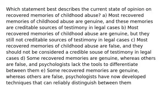 Which statement best describes the current state of opinion on recovered memories of childhood abuse? a) Most recovered memories of childhood abuse are genuine, and these memories are creditable sources of testimony in legal cases b) Most recovered memories of childhood abuse are genuine, but they still not creditable sources of testimony in legal cases c) Most recovered memories of childhood abuse are false, and they should not be considered a credible souse of testimony in legal cases d) Some recovered memories are genuine, whereas others are false, and psychologists lack the tools to differentiate between them e) Some recovered memories are genuine, whereas others are false, psychologists have now developed techniques that can reliably distinguish between them