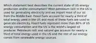 Which statement best describes the current state of US energy production and/or consumption? Most petroleum (oil) in the US is used for generating electricity and we import most of our oil from the Middle East. Fossil fuels account for nearly a third of total energy used in the US and most of these fuels are used to generate electricity. Fossil fuels represent more than 80% of US energy consumption and the US is the world's largest oil producer. Petroleum (oil) and natural gas account for nearly a third of total energy used in the US and the rest of our energy comes from renewable energy sources.