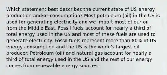 Which statement best describes the current state of US energy production and/or consumption? Most petroleum (oil) in the US is used for generating electricity and we import most of our oil from the Middle East. Fossil fuels account for nearly a third of total energy used in the US and most of these fuels are used to generate electricity. Fossil fuels represent more than 80% of US energy consumption and the US is the world's largest oil producer. Petroleum (oil) and natural gas account for nearly a third of total energy used in the US and the rest of our energy comes from renewable energy sources.