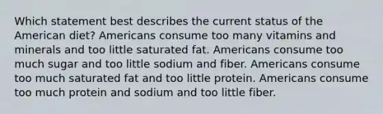 Which statement best describes the current status of the American diet? Americans consume too many vitamins and minerals and too little saturated fat. Americans consume too much sugar and too little sodium and fiber. Americans consume too much saturated fat and too little protein. Americans consume too much protein and sodium and too little fiber.