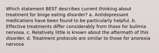 Which statement BEST describes current thinking about treatment for binge eating disorder? a. Antidepressant medications have been found to be particularly helpful. b. Effective treatments differ considerably from those for bulimia nervosa. c. Relatively little is known about the aftermath of this disorder. d. Treatment protocols are similar to those for anorexia nervosa