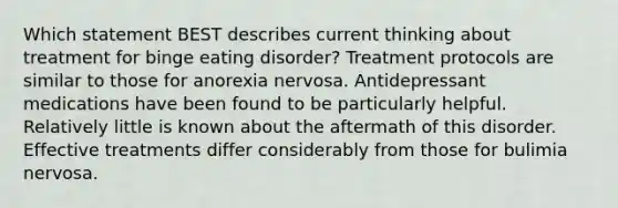 Which statement BEST describes current thinking about treatment for binge eating disorder? Treatment protocols are similar to those for anorexia nervosa. Antidepressant medications have been found to be particularly helpful. Relatively little is known about the aftermath of this disorder. Effective treatments differ considerably from those for bulimia nervosa.