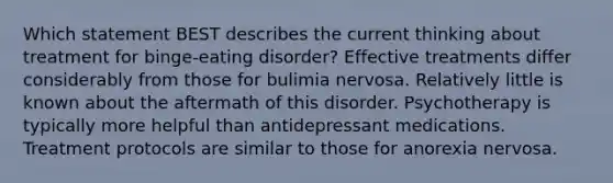 Which statement BEST describes the current thinking about treatment for binge-eating disorder? Effective treatments differ considerably from those for bulimia nervosa. Relatively little is known about the aftermath of this disorder. Psychotherapy is typically more helpful than antidepressant medications. Treatment protocols are similar to those for anorexia nervosa.