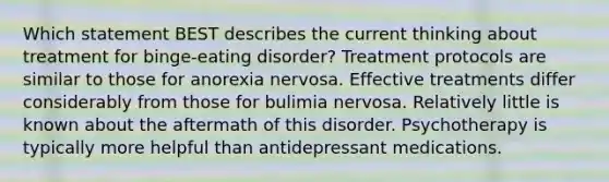 Which statement BEST describes the current thinking about treatment for binge-eating disorder? Treatment protocols are similar to those for anorexia nervosa. Effective treatments differ considerably from those for bulimia nervosa. Relatively little is known about the aftermath of this disorder. Psychotherapy is typically more helpful than antidepressant medications.