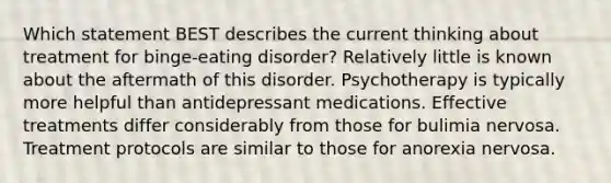 Which statement BEST describes the current thinking about treatment for binge-eating disorder? Relatively little is known about the aftermath of this disorder. Psychotherapy is typically more helpful than antidepressant medications. Effective treatments differ considerably from those for bulimia nervosa. Treatment protocols are similar to those for anorexia nervosa.