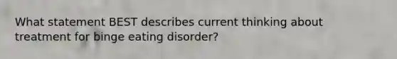 What statement BEST describes current thinking about treatment for binge eating disorder?