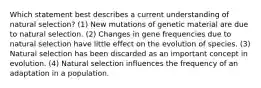 Which statement best describes a current understanding of natural selection? (1) New mutations of genetic material are due to natural selection. (2) Changes in gene frequencies due to natural selection have little effect on the evolution of species. (3) Natural selection has been discarded as an important concept in evolution. (4) Natural selection influences the frequency of an adaptation in a population.