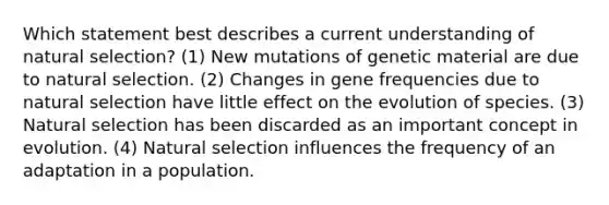 Which statement best describes a current understanding of natural selection? (1) New mutations of genetic material are due to natural selection. (2) Changes in gene frequencies due to natural selection have little effect on the evolution of species. (3) Natural selection has been discarded as an important concept in evolution. (4) Natural selection influences the frequency of an adaptation in a population.