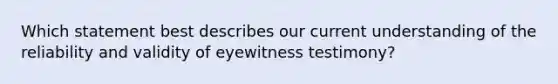 Which statement best describes our current understanding of the reliability and validity of eyewitness testimony?