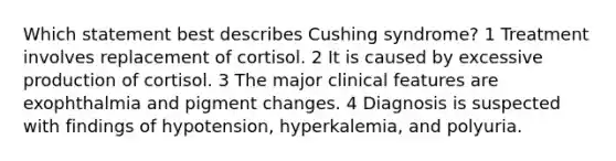 Which statement best describes Cushing syndrome? 1 Treatment involves replacement of cortisol. 2 It is caused by excessive production of cortisol. 3 The major clinical features are exophthalmia and pigment changes. 4 Diagnosis is suspected with findings of hypotension, hyperkalemia, and polyuria.