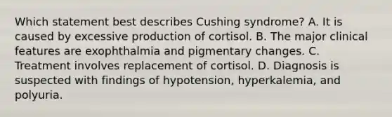 Which statement best describes Cushing syndrome? A. It is caused by excessive production of cortisol. B. The major clinical features are exophthalmia and pigmentary changes. C. Treatment involves replacement of cortisol. D. Diagnosis is suspected with findings of hypotension, hyperkalemia, and polyuria.