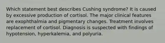 Which statement best describes Cushing syndrome? It is caused by excessive production of cortisol. The major clinical features are exophthalmia and pigmentary changes. Treatment involves replacement of cortisol. Diagnosis is suspected with findings of hypotension, hyperkalemia, and polyuria.