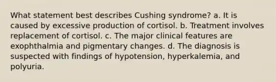 What statement best describes Cushing syndrome? a. It is caused by excessive production of cortisol. b. Treatment involves replacement of cortisol. c. The major clinical features are exophthalmia and pigmentary changes. d. The diagnosis is suspected with findings of hypotension, hyperkalemia, and polyuria.