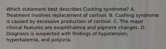 Which statement best describes Cushing syndrome? A. Treatment involves replacement of cortisol. B. Cushing syndrome is caused by excessive production of cortisol. C. The major clinical features are exophthalmia and pigment changes. D. Diagnosis is suspected with findings of hypotension, hyperkalemia, and polyuria.