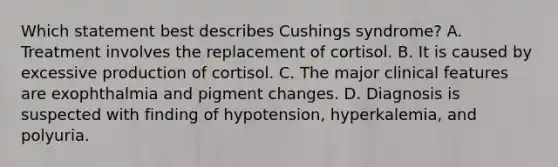 Which statement best describes Cushings syndrome? A. Treatment involves the replacement of cortisol. B. It is caused by excessive production of cortisol. C. The major clinical features are exophthalmia and pigment changes. D. Diagnosis is suspected with finding of hypotension, hyperkalemia, and polyuria.