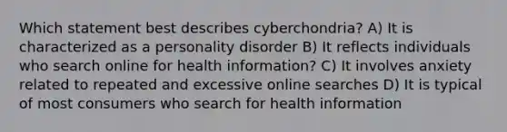 Which statement best describes cyberchondria? A) It is characterized as a personality disorder B) It reflects individuals who search online for health information? C) It involves anxiety related to repeated and excessive online searches D) It is typical of most consumers who search for health information