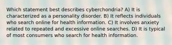 Which statement best describes cyberchondria? A) It is characterized as a personality disorder. B) It reflects individuals who search online for health information. C) It involves anxiety related to repeated and excessive online searches. D) It is typical of most consumers who search for health information.