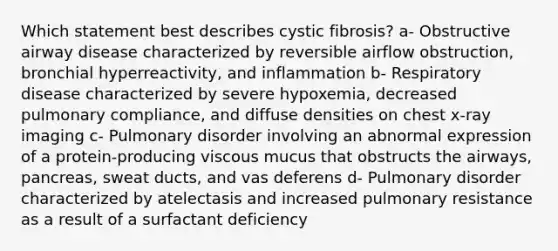 Which statement best describes cystic fibrosis? a- Obstructive airway disease characterized by reversible airflow obstruction, bronchial hyperreactivity, and inflammation b- Respiratory disease characterized by severe hypoxemia, decreased pulmonary compliance, and diffuse densities on chest x-ray imaging c- Pulmonary disorder involving an abnormal expression of a protein-producing viscous mucus that obstructs the airways, pancreas, sweat ducts, and vas deferens d- Pulmonary disorder characterized by atelectasis and increased pulmonary resistance as a result of a surfactant deficiency