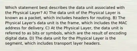 Which statement best describes the data unit associated with the Physical Layer? A) The data unit of the Physical Layer is known as a packet, which includes headers for routing. B) The Physical Layer's data unit is the frame, which includes the MAC address for delivery. C) At the Physical Layer, the data unit is referred to as bits or symbols, which are the result of encoding digital data. D) The data unit for the Physical Layer is the segment, which includes transport layer headers.