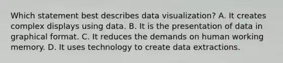 Which statement best describes data visualization? A. It creates complex displays using data. B. It is the presentation of data in graphical format. C. It reduces the demands on human working memory. D. It uses technology to create data extractions.