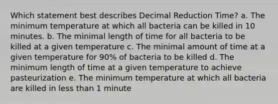 Which statement best describes Decimal Reduction Time? a. The minimum temperature at which all bacteria can be killed in 10 minutes. b. The minimal length of time for all bacteria to be killed at a given temperature c. The minimal amount of time at a given temperature for 90% of bacteria to be killed d. The minimum length of time at a given temperature to achieve pasteurization e. The minimum temperature at which all bacteria are killed in <a href='https://www.questionai.com/knowledge/k7BtlYpAMX-less-than' class='anchor-knowledge'>less than</a> 1 minute