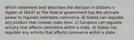 Which statement best describes the decision in Gibbons v. Ogden of 1824? a) The federal government has the ultimate power to regulate interstate commerce. b) States can regulate any product that crosses state lines. c) Congress can regulate activity that affects commerce within a state. d) States can regulate any activity that affects commerce within a state.