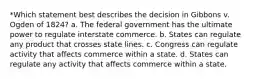 *Which statement best describes the decision in Gibbons v. Ogden of 1824? a. The federal government has the ultimate power to regulate interstate commerce. b. States can regulate any product that crosses state lines. c. Congress can regulate activity that affects commerce within a state. d. States can regulate any activity that affects commerce within a state.