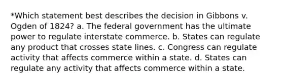 *Which statement best describes the decision in Gibbons v. Ogden of 1824? a. The federal government has the ultimate power to regulate interstate commerce. b. States can regulate any product that crosses state lines. c. Congress can regulate activity that affects commerce within a state. d. States can regulate any activity that affects commerce within a state.