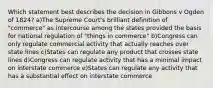 Which statement best describes the decision in Gibbons v Ogden of 1824? a)The Supreme Court's brilliant definition of "commerce" as intercourse among the states provided the basis for national regulation of "things in commerce" b)Congress can only regulate commercial activity that actually reaches over state lines c)States can regulate any product that crosses state lines d)Congress can regulate activity that has a minimal impact on interstate commerce e)States can regulate any activity that has a substantial effect on interstate commerce