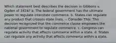 Which statement best describes the decision in Gibbons v. Ogden of 1824? a. The federal government has the ultimate power to regulate interstate commerce. b. States can regulate any product that crosses state lines. -- Consider This: This decision recognized that the commerce clause empowers the national government to regulate commerce. c. Congress can regulate activity that affects commerce within a state. d. States can regulate any activity that affects commerce within a state.