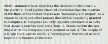 Which statement best describes the decision in McCulloch v. Maryland? a. Chief Justice Marshall concluded that the creation of the Bank of the United States was "necessary and proper" as a means to carry out other powers that Article I explicitly granted to Congress. b. Congress can only regulate commercial activity that actually reaches over state lines. c. States cannot declare illegal what the Congress has stipulated as law. d. The people of a single state cannot confer a "sovereignty" that would extend beyond the borders of the state.