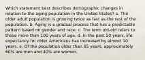 Which statement best describes demographic changes in relation to the aging population in the United States? a. The older adult population is growing twice as fast as the rest of the population. b. Aging is a gradual process that has a predictable pattern based on gender and race. c. The term old-old refers to those more than 100 years of age. d. In the past 50 years, life expectancy for older Americans has increased by almost 10 years. e. Of the population older than 65 years, approximately 60% are men and 40% are women.