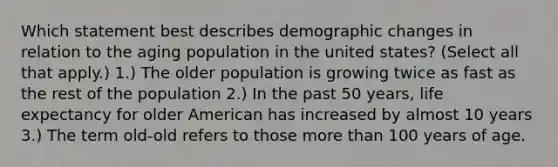 Which statement best describes demographic changes in relation to the aging population in the united states? (Select all that apply.) 1.) The older population is growing twice as fast as the rest of the population 2.) In the past 50 years, life expectancy for older American has increased by almost 10 years 3.) The term old-old refers to those more than 100 years of age.