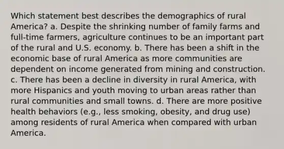 Which statement best describes the demographics of rural America? a. Despite the shrinking number of family farms and full-time farmers, agriculture continues to be an important part of the rural and U.S. economy. b. There has been a shift in the economic base of rural America as more communities are dependent on income generated from mining and construction. c. There has been a decline in diversity in rural America, with more Hispanics and youth moving to urban areas rather than rural communities and small towns. d. There are more positive health behaviors (e.g., less smoking, obesity, and drug use) among residents of rural America when compared with urban America.