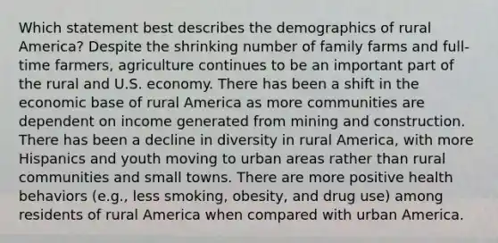 Which statement best describes the demographics of rural America? Despite the shrinking number of family farms and full-time farmers, agriculture continues to be an important part of the rural and U.S. economy. There has been a shift in the economic base of rural America as more communities are dependent on income generated from mining and construction. There has been a decline in diversity in rural America, with more Hispanics and youth moving to urban areas rather than rural communities and small towns. There are more positive health behaviors (e.g., less smoking, obesity, and drug use) among residents of rural America when compared with urban America.