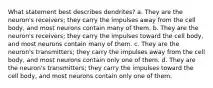 What statement best describes dendrites? a. They are the neuron's receivers; they carry the impulses away from the cell body, and most neurons contain many of them. b. They are the neuron's receivers; they carry the impulses toward the cell body, and most neurons contain many of them. c. They are the neuron's transmitters; they carry the impulses away from the cell body, and most neurons contain only one of them. d. They are the neuron's transmitters; they carry the impulses toward the cell body, and most neurons contain only one of them.