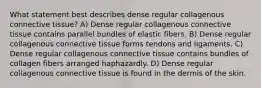 What statement best describes dense regular collagenous connective tissue? A) Dense regular collagenous connective tissue contains parallel bundles of elastic fibers. B) Dense regular collagenous connective tissue forms tendons and ligaments. C) Dense regular collagenous connective tissue contains bundles of collagen fibers arranged haphazardly. D) Dense regular collagenous connective tissue is found in the dermis of the skin.