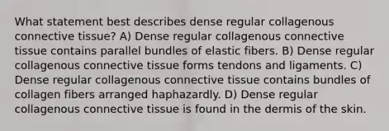 What statement best describes dense regular collagenous connective tissue? A) Dense regular collagenous connective tissue contains parallel bundles of elastic fibers. B) Dense regular collagenous connective tissue forms tendons and ligaments. C) Dense regular collagenous connective tissue contains bundles of collagen fibers arranged haphazardly. D) Dense regular collagenous connective tissue is found in the dermis of the skin.