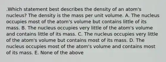 .Which statement best describes the density of an atom's nucleus? The density is the mass per unit volume. A. The nucleus occupies most of the atom's volume but contains little of its mass. B. The nucleus occupies very little of the atom's volume and contains little of its mass. C. The nucleus occupies very little of the atom's volume but contains most of its mass. D. The nucleus occupies most of the atom's volume and contains most of its mass. E. None of the above