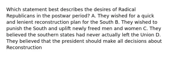 Which statement best describes the desires of Radical Republicans in the postwar period? A. They wished for a quick and lenient reconstruction plan for the South B. They wished to punish the South and uplift newly freed men and women C. They believed the southern states had never actually left the Union D. They believed that the president should make all decisions about Reconstruction