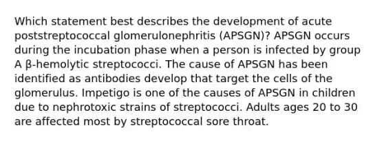 Which statement best describes the development of acute poststreptococcal glomerulonephritis (APSGN)? APSGN occurs during the incubation phase when a person is infected by group A β-hemolytic streptococci. The cause of APSGN has been identified as antibodies develop that target the cells of the glomerulus. Impetigo is one of the causes of APSGN in children due to nephrotoxic strains of streptococci. Adults ages 20 to 30 are affected most by streptococcal sore throat.