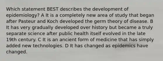 Which statement BEST describes the development of epidemiology? A It is a completely new area of study that began after Pasteur and Koch developed the germ theory of disease. B It has very gradually developed over history but became a truly separate science after public health itself evolved in the late 19th century. C It is an ancient form of medicine that has simply added new technologies. D It has changed as epidemics have changed.