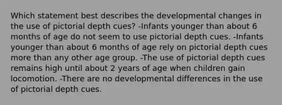 Which statement best describes the developmental changes in the use of pictorial depth cues? -Infants younger than about 6 months of age do not seem to use pictorial depth cues. -Infants younger than about 6 months of age rely on pictorial depth cues more than any other age group. -The use of pictorial depth cues remains high until about 2 years of age when children gain locomotion. -There are no developmental differences in the use of pictorial depth cues.