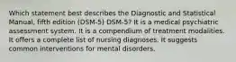 Which statement best describes the Diagnostic and Statistical Manual, fifth edition (DSM-5) DSM-5? It is a medical psychiatric assessment system. It is a compendium of treatment modalities. It offers a complete list of nursing diagnoses. It suggests common interventions for mental disorders.