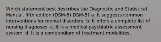 Which statement best describes the Diagnostic and Statistical Manual, fifth edition (DSM-5) DSM-5? a. It suggests common interventions for mental disorders. b. It offers a complete list of nursing diagnoses. c. It is a medical psychiatric assessment system. d. It is a compendium of treatment modalities.